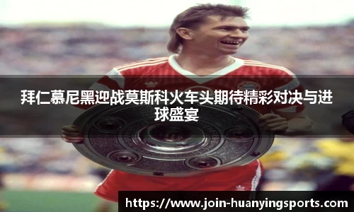 拜仁慕尼黑迎战莫斯科火车头期待精彩对决与进球盛宴